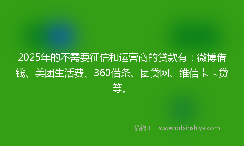 2025年的不需要征信和运营商的贷款有：微博借钱、美团生活费、360借条、团贷网、维信卡卡贷等。