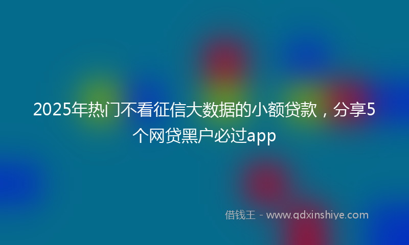 2025年热门不看征信大数据的小额贷款，分享5个网贷黑户必过app