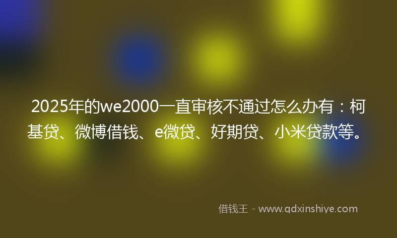 2025年的we2000一直审核不通过怎么办有：柯基贷、微博借钱、e微贷、好期贷、小米贷款等。