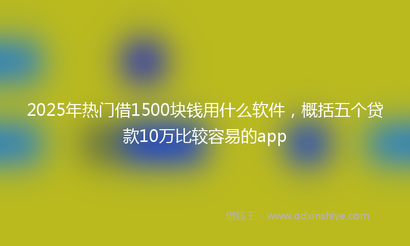 2025年热门借1500块钱用什么软件，概括五个贷款10万比较容易的app