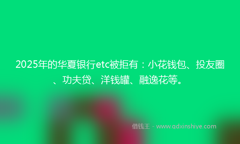 2025年的华夏银行etc被拒有：小花钱包、投友圈、功夫贷、洋钱罐、融逸花等。