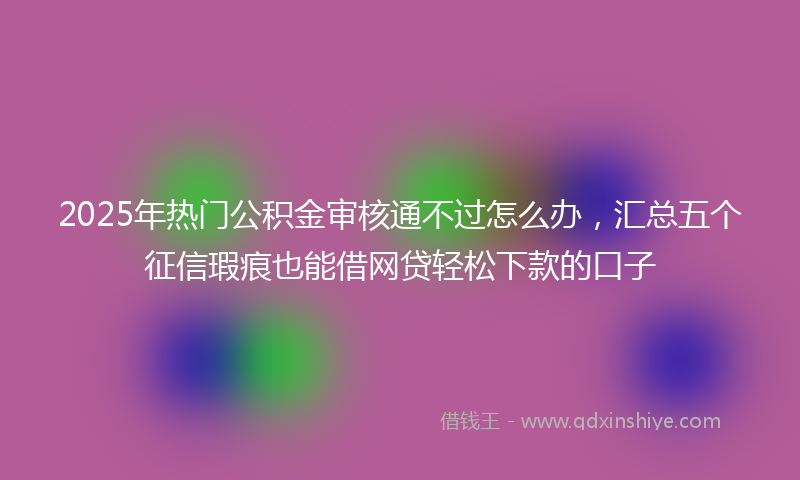 2025年热门公积金审核通不过怎么办，汇总五个征信瑕疵也能借网贷轻松下款的口子