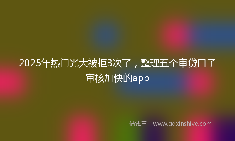 2025年热门光大被拒3次了，整理五个审贷口子审核加快的app