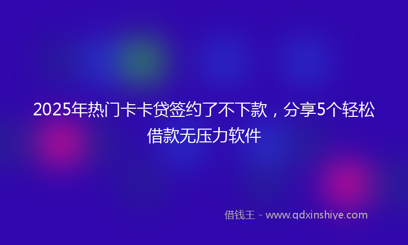 2025年热门卡卡贷签约了不下款，分享5个轻松借款无压力软件