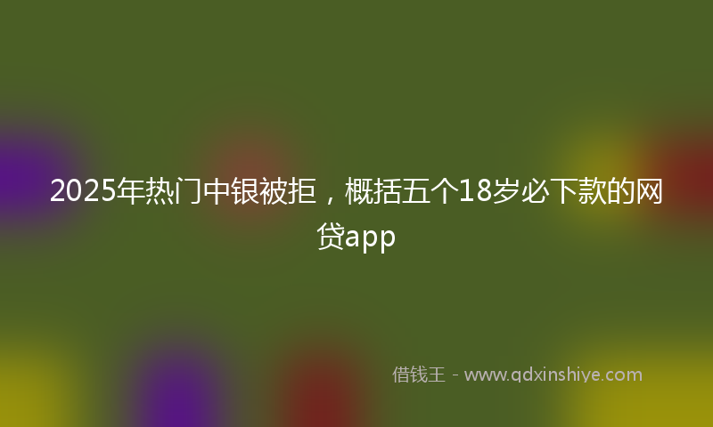 2025年热门中银被拒，概括五个18岁必下款的网贷app