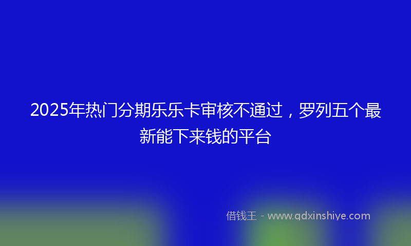 2025年热门分期乐乐卡审核不通过，罗列五个最新能下来钱的平台