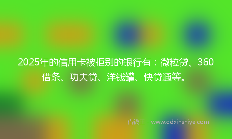 2025年的信用卡被拒别的银行有：微粒贷、360借条、功夫贷、洋钱罐、快贷通等。