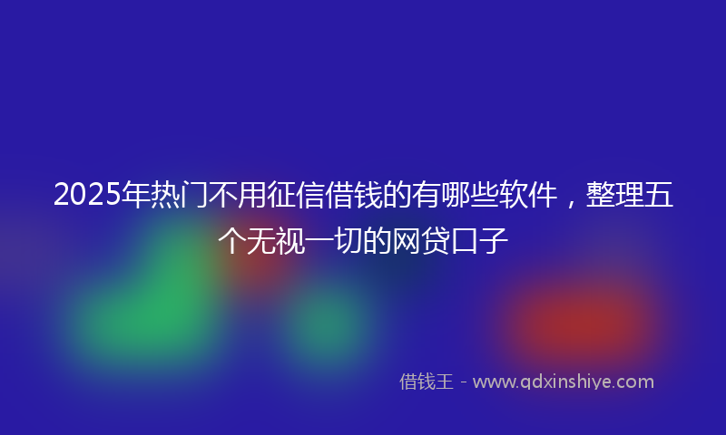 2025年热门不用征信借钱的有哪些软件，整理五个无视一切的网贷口子