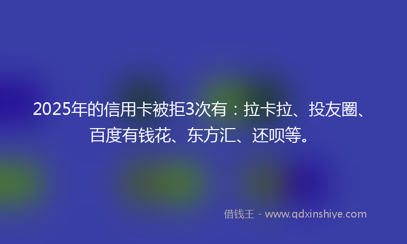 2025年的信用卡被拒3次有：拉卡拉、投友圈、百度有钱花、东方汇、还呗等。