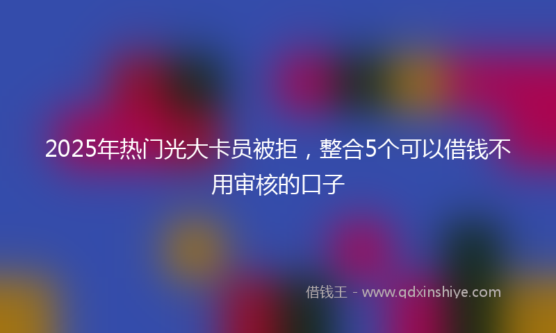 2025年热门光大卡员被拒，整合5个可以借钱不用审核的口子