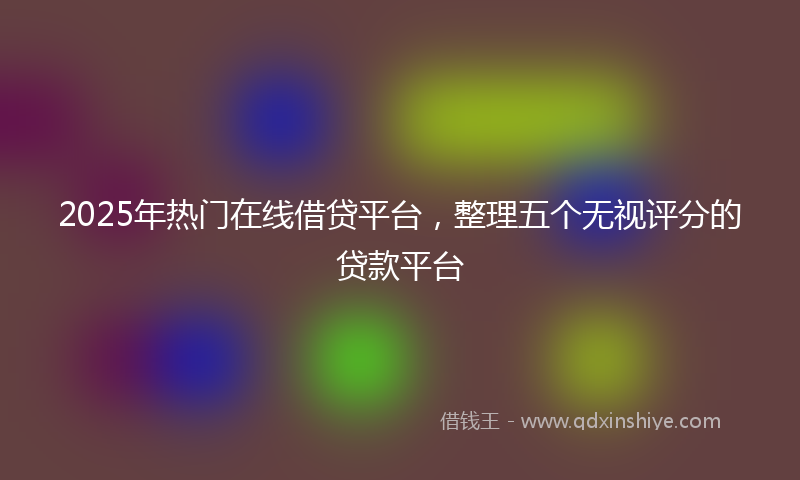 2025年热门在线借贷平台，整理五个无视评分的贷款平台