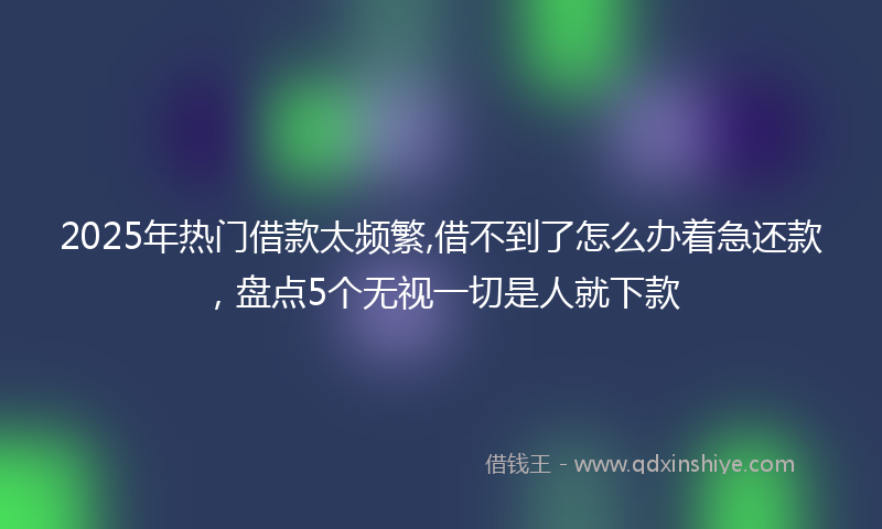 2025年热门借款太频繁,借不到了怎么办着急还款，盘点5个无视一切是人就下款