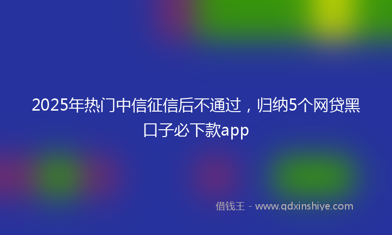 2025年热门中信征信后不通过，归纳5个网贷黑口子必下款app