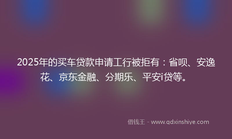 2025年的买车贷款申请工行被拒有：省呗、安逸花、京东金融、分期乐、平安i贷等。