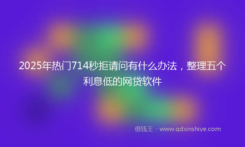 2025年热门714秒拒请问有什么办法，整理五个利息低的网贷软件