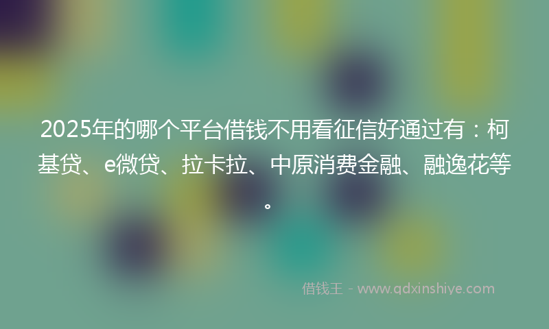 2025年的哪个平台借钱不用看征信好通过有：柯基贷、e微贷、拉卡拉、中原消费金融、融逸花等。