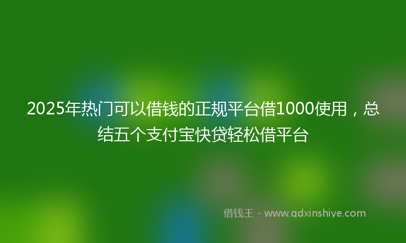 2025年热门可以借钱的正规平台借1000使用，总结五个支付宝快贷轻松借平台