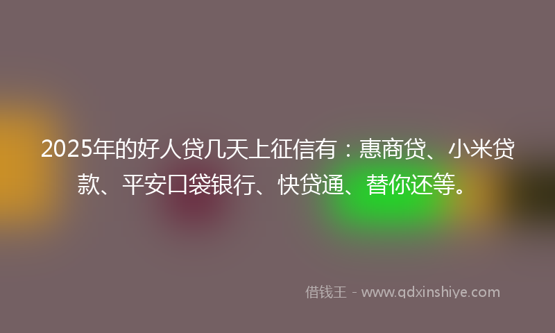2025年的好人贷几天上征信有：惠商贷、小米贷款、平安口袋银行、快贷通、替你还等。