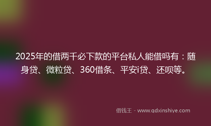 2025年的借两千必下款的平台私人能借吗有：随身贷、微粒贷、360借条、平安i贷、还呗等。