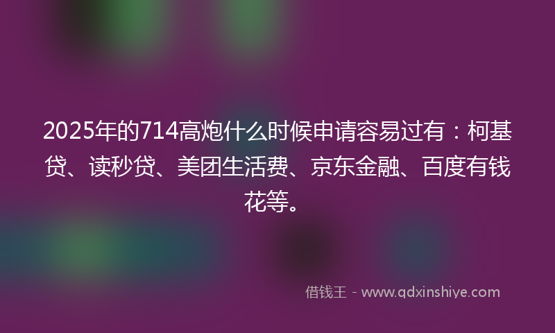 2025年的714高炮什么时候申请容易过有：柯基贷、读秒贷、美团生活费、京东金融、百度有钱花等。