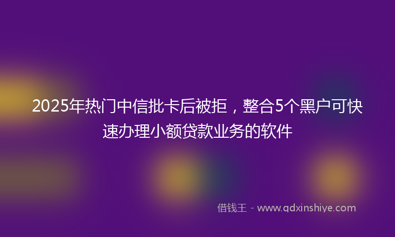 2025年热门中信批卡后被拒，整合5个黑户可快速办理小额贷款业务的软件