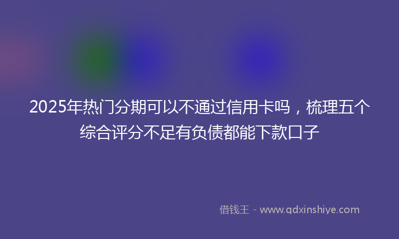 2025年热门分期可以不通过信用卡吗，梳理五个综合评分不足有负债都能下款口子