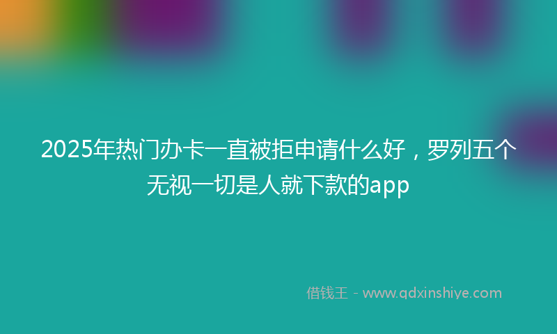 2025年热门办卡一直被拒申请什么好，罗列五个无视一切是人就下款的app