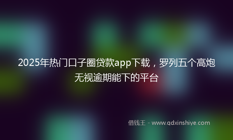 2025年热门口子圈贷款app下载，罗列五个高炮无视逾期能下的平台