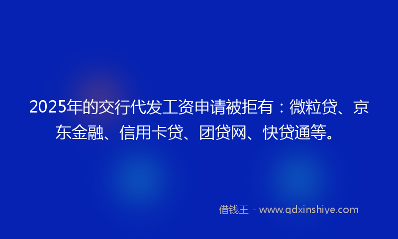 2025年的交行代发工资申请被拒有：微粒贷、京东金融、信用卡贷、团贷网、快贷通等。