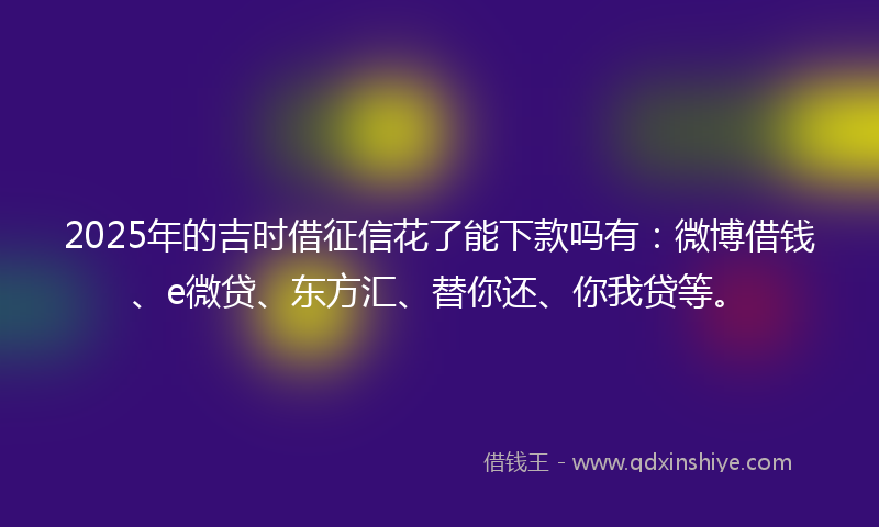 2025年的吉时借征信花了能下款吗有：微博借钱、e微贷、东方汇、替你还、你我贷等。
