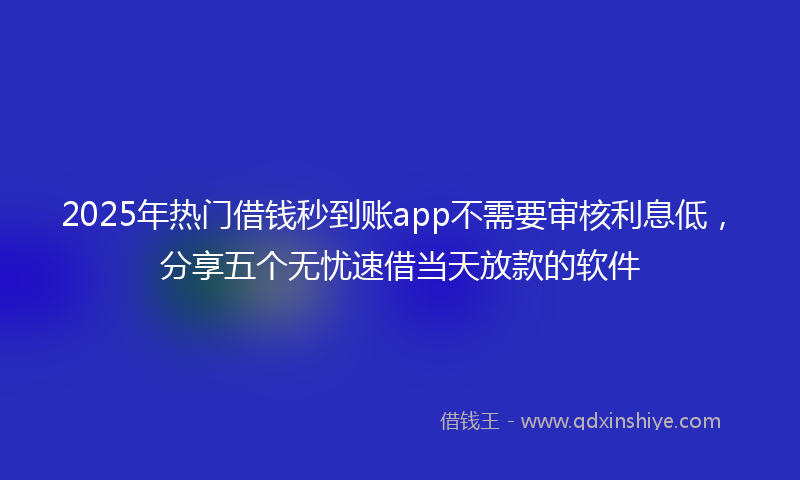 2025年热门借钱秒到账app不需要审核利息低，分享五个无忧速借当天放款的软件