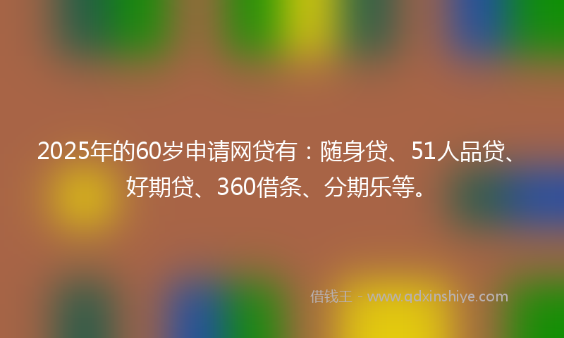 2025年的60岁申请网贷有：随身贷、51人品贷、好期贷、360借条、分期乐等。