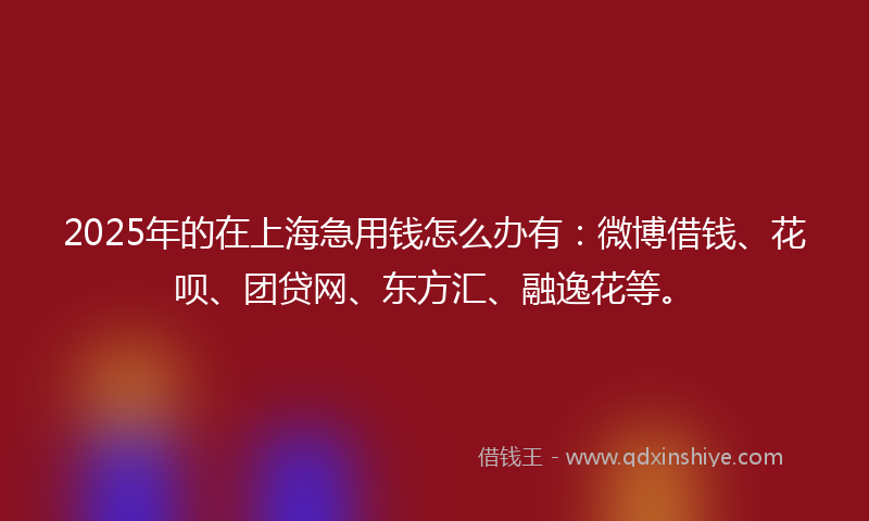 2025年的在上海急用钱怎么办有：微博借钱、花呗、团贷网、东方汇、融逸花等。