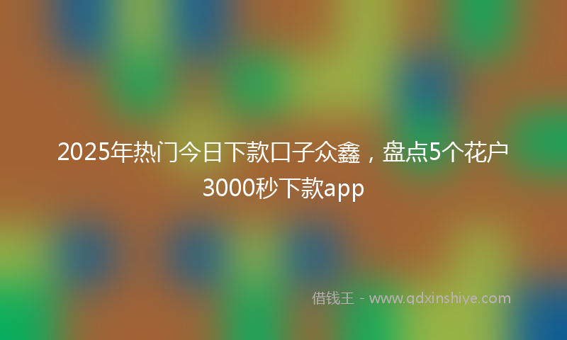 2025年热门今日下款口子众鑫，盘点5个花户3000秒下款app
