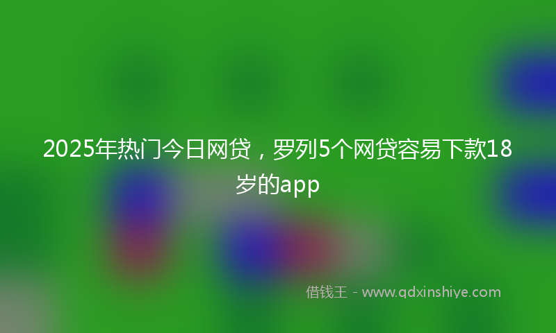 2025年热门今日网贷，罗列5个网贷容易下款18岁的app