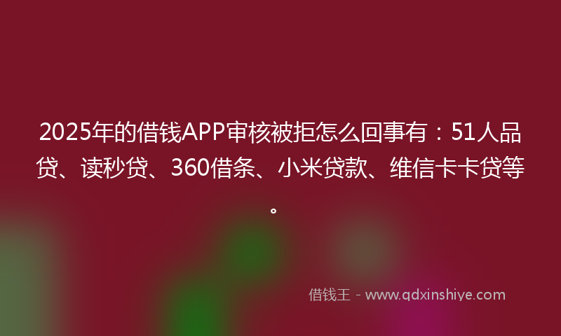 2025年的借钱APP审核被拒怎么回事有：51人品贷、读秒贷、360借条、小米贷款、维信卡卡贷等。