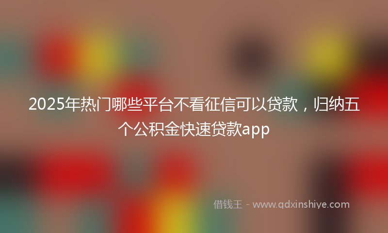 2025年热门哪些平台不看征信可以贷款，归纳五个公积金快速贷款app