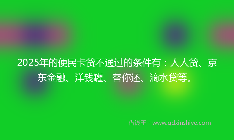2025年的便民卡贷不通过的条件有：人人贷、京东金融、洋钱罐、替你还、滴水贷等。