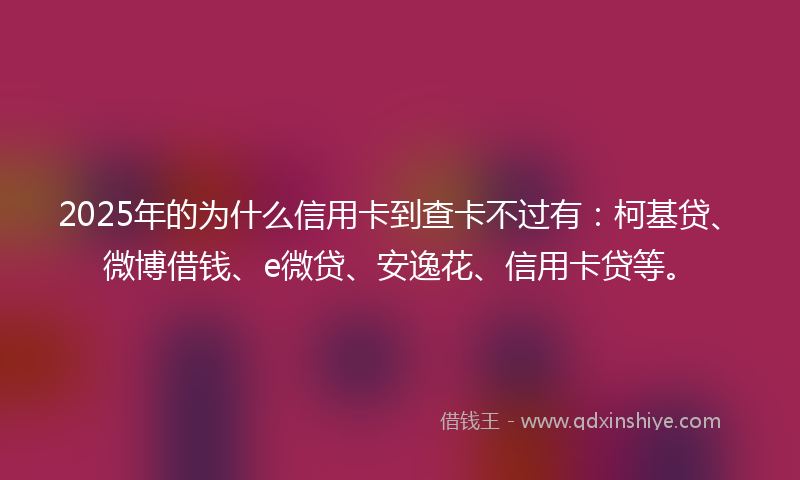 2025年的为什么信用卡到查卡不过有：柯基贷、微博借钱、e微贷、安逸花、信用卡贷等。