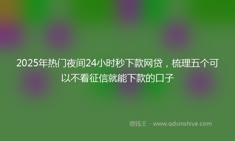 2025年热门夜间24小时秒下款网贷，梳理五个可以不看征信就能下款的口子
