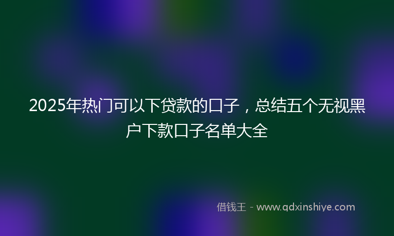 2025年热门可以下贷款的口子，总结五个无视黑户下款口子名单大全