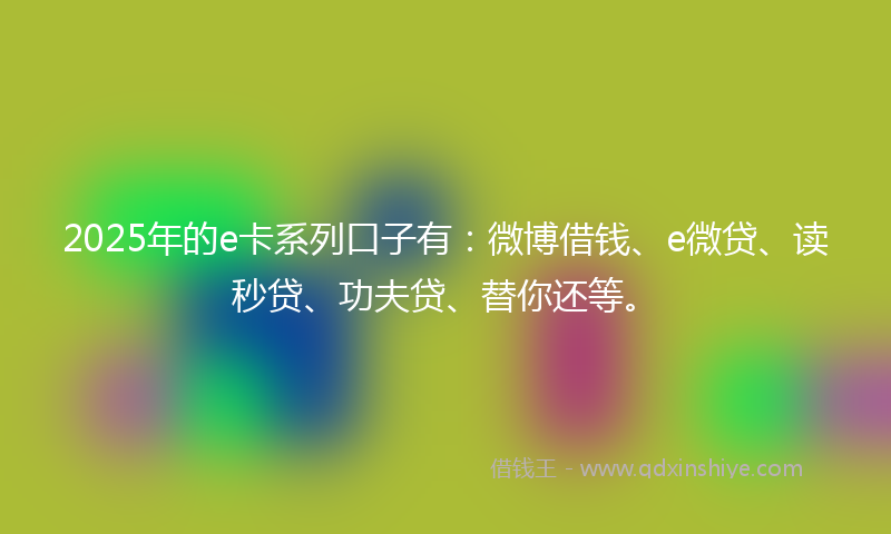 2025年的e卡系列口子有：微博借钱、e微贷、读秒贷、功夫贷、替你还等。
