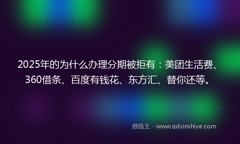 2025年的为什么办理分期被拒有：美团生活费、360借条、百度有钱花、东方汇、替你还等。