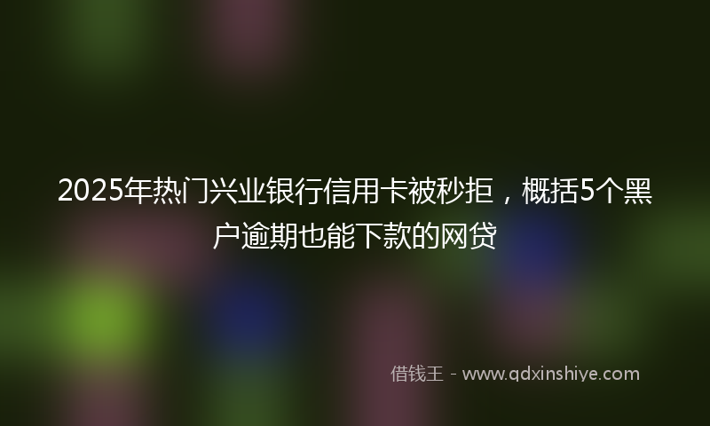 2025年热门兴业银行信用卡被秒拒，概括5个黑户逾期也能下款的网贷