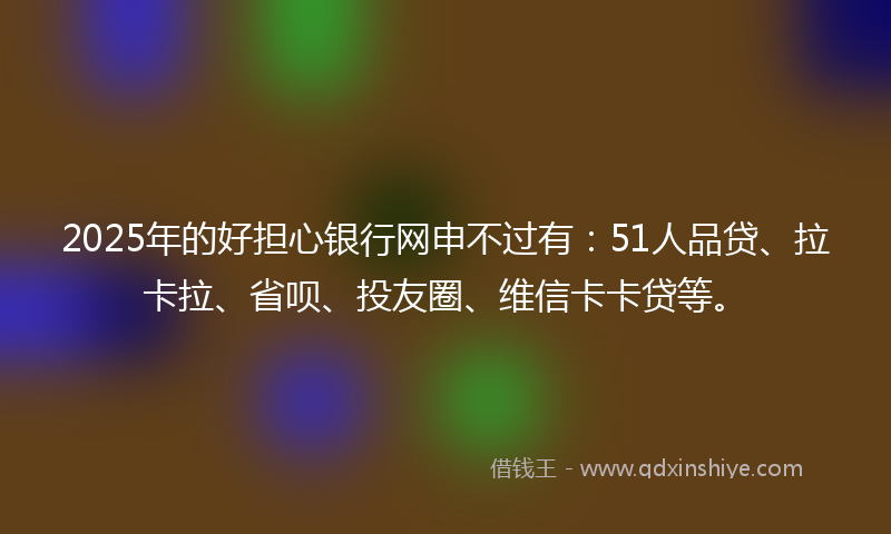 2025年的好担心银行网申不过有：51人品贷、拉卡拉、省呗、投友圈、维信卡卡贷等。