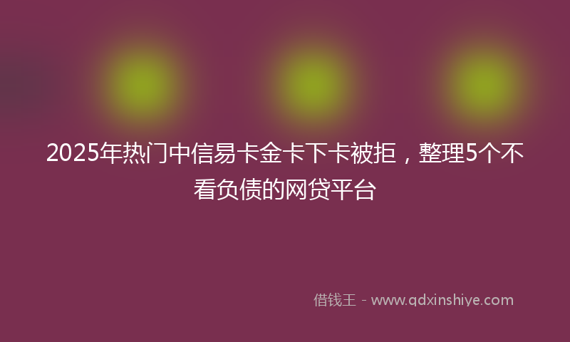 2025年热门中信易卡金卡下卡被拒，整理5个不看负债的网贷平台