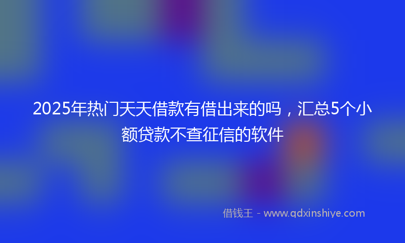 2025年热门天天借款有借出来的吗，汇总5个小额贷款不查征信的软件
