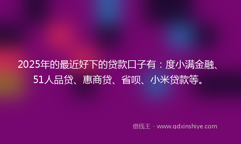 2025年的最近好下的贷款口子有：度小满金融、51人品贷、惠商贷、省呗、小米贷款等。