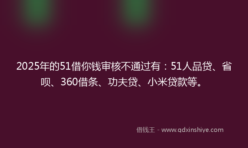 2025年的51借你钱审核不通过有：51人品贷、省呗、360借条、功夫贷、小米贷款等。
