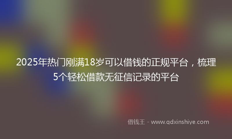 2025年热门刚满18岁可以借钱的正规平台，梳理5个轻松借款无征信记录的平台